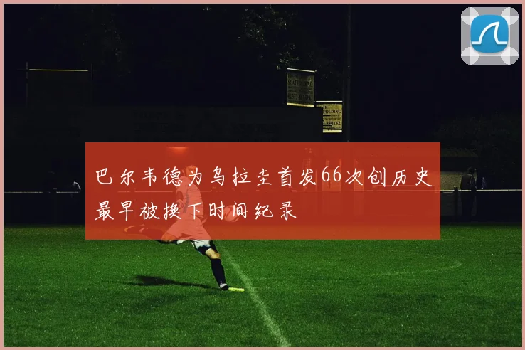 巴尔韦德为乌拉圭首发66次创历史最早被换下时间纪录