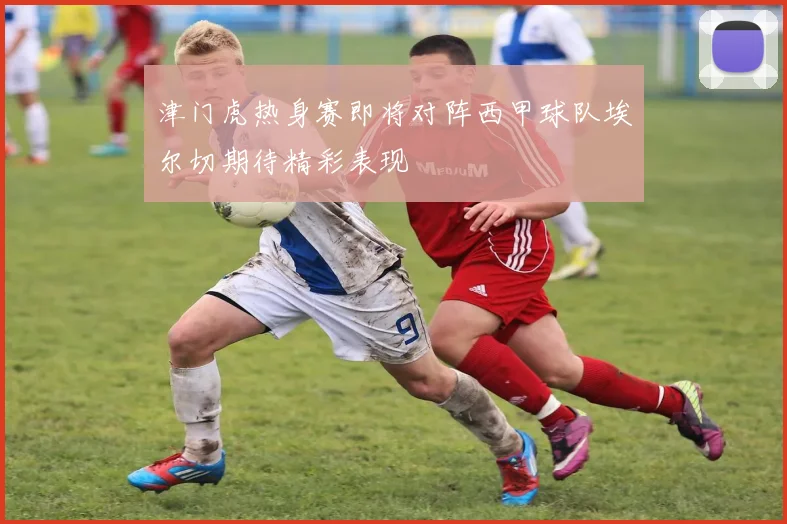 津门虎热身赛即将对阵西甲球队埃尔切期待精彩表现