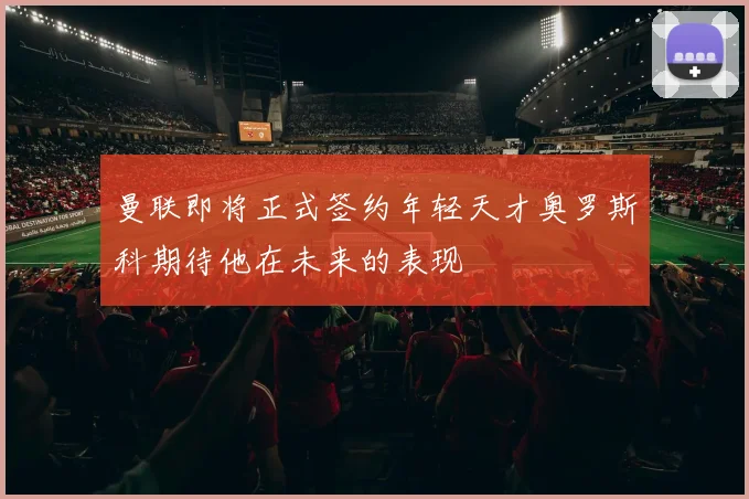 曼联即将正式签约年轻天才奥罗斯科期待他在未来的表现