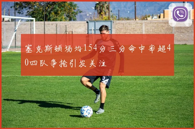 塞克斯顿场均154分三分命中率超40四队争抢引发关注