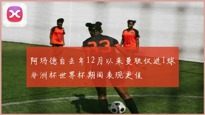阿玛德自去年12月以来曼联仅进1球非洲杯世界杯期间表现更佳