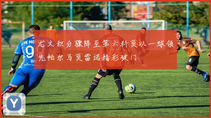 尤文积分骤降至第六科莫以一球领先帕尔马莫雷诺精彩破门