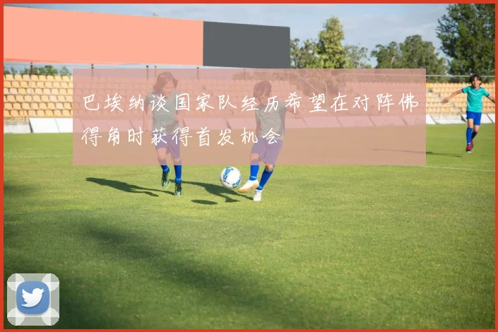 巴埃纳谈国家队经历希望在对阵佛得角时获得首发机会