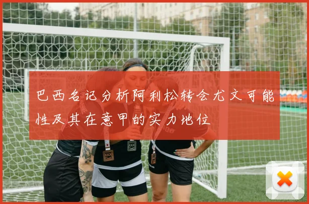 巴西名记分析阿利松转会尤文可能性及其在意甲的实力地位