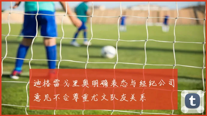 迪格雷戈里奥明确表态与经纪公司意见不合尊重尤文队友关系