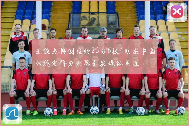 王俊杰再创佳绩23分6板4助成中国队稳定得分利器引发媒体关注