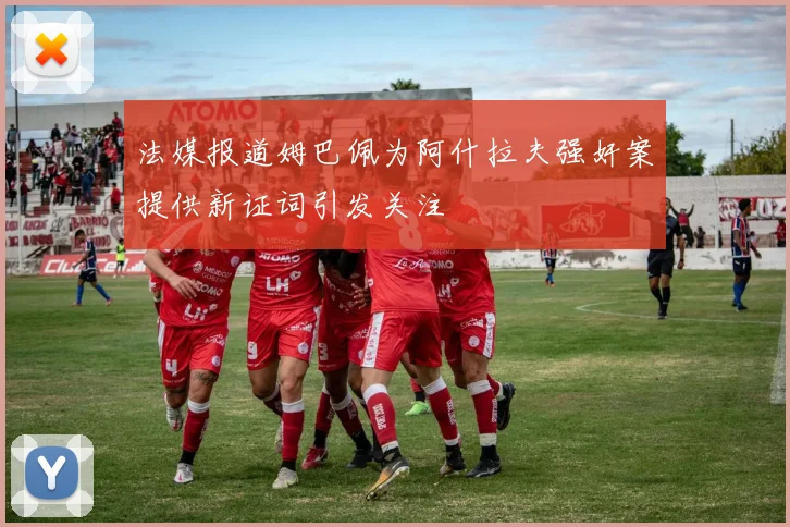 法媒报道姆巴佩为阿什拉夫强奸案提供新证词引发关注