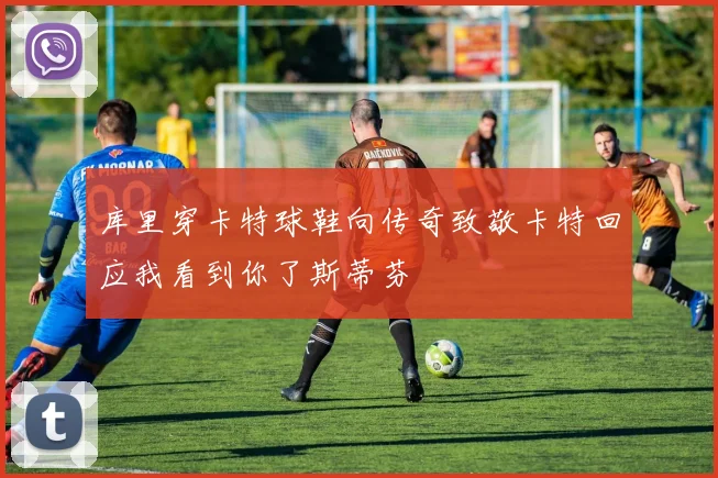 库里穿卡特球鞋向传奇致敬卡特回应我看到你了斯蒂芬
