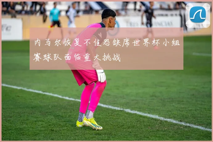 内马尔恢复不佳恐缺席世界杯小组赛球队面临重大挑战