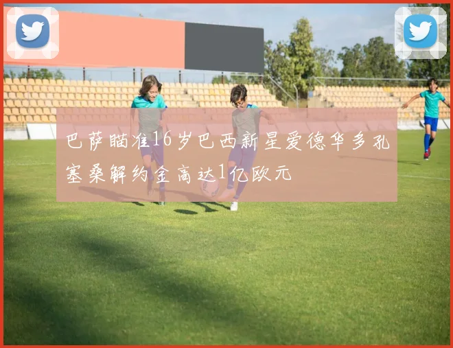 巴萨瞄准16岁巴西新星爱德华多孔塞桑解约金高达1亿欧元