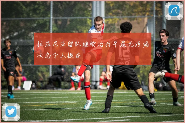 拉菲尼亚留队继续治疗早晨无疼痛状态令人振奋