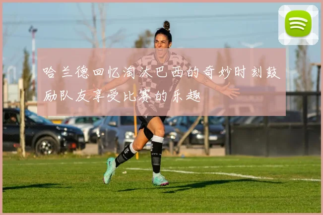 哈兰德回忆淘汰巴西的奇妙时刻鼓励队友享受比赛的乐趣