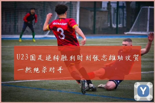 U23国足逆转胜利时刻张志雄助攻贺一然绝杀对手