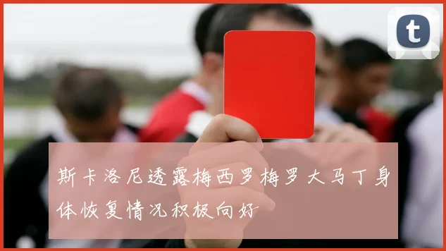 斯卡洛尼透露梅西罗梅罗大马丁身体恢复情况积极向好