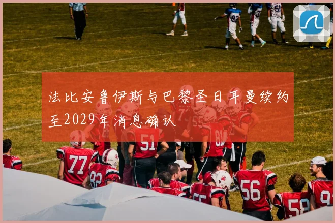 法比安鲁伊斯与巴黎圣日耳曼续约至2029年消息确认
