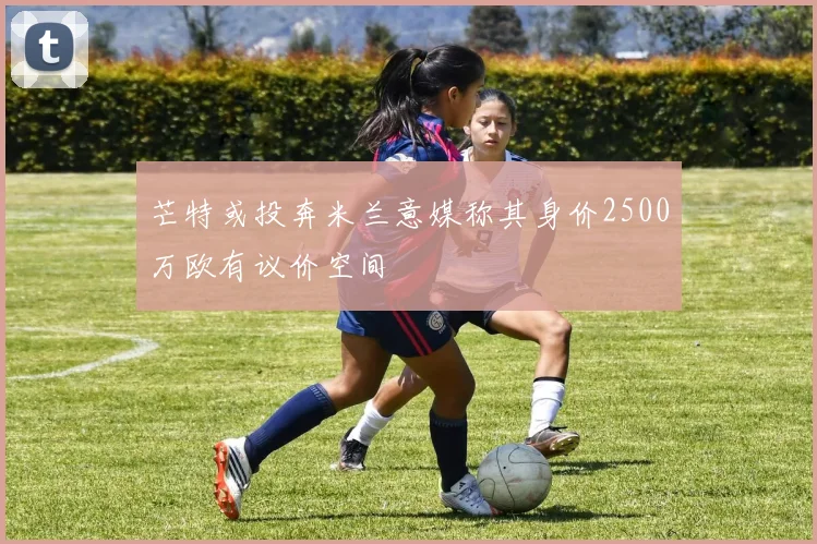 芒特或投奔米兰意媒称其身价2500万欧有议价空间