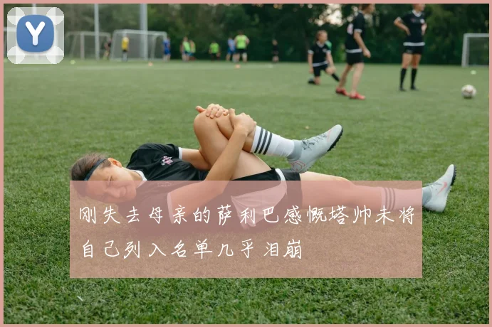 刚失去母亲的萨利巴感慨塔帅未将自己列入名单几乎泪崩