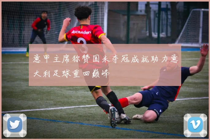 意甲主席称赞国米夺冠成就助力意大利足球重回巅峰