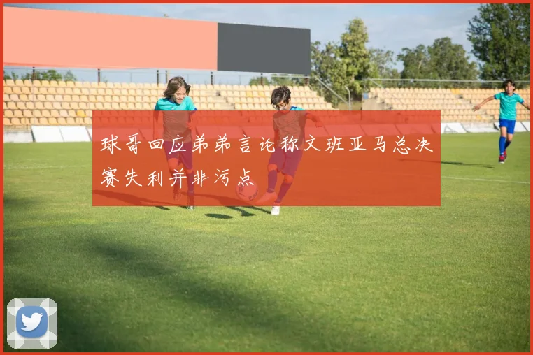 球哥回应弟弟言论称文班亚马总决赛失利并非污点