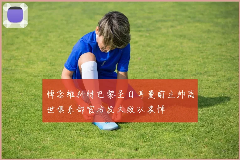 悼念维科特巴黎圣日耳曼前主帅离世俱乐部官方发文致以哀悼