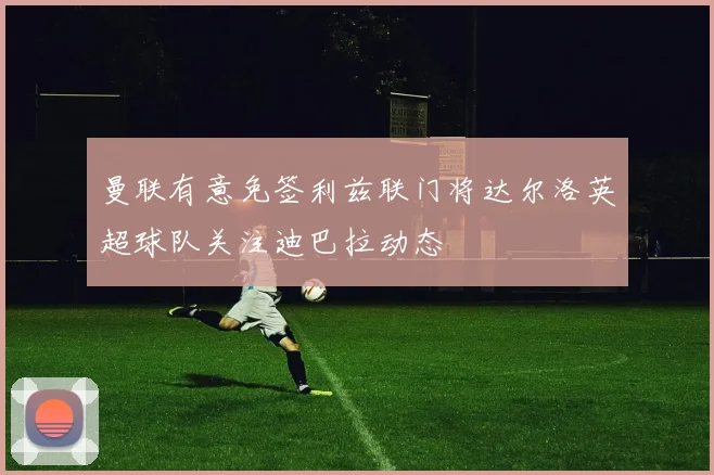 曼联有意免签利兹联门将达尔洛英超球队关注迪巴拉动态