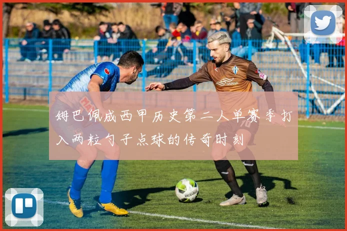 姆巴佩成西甲历史第二人单赛季打入两粒勺子点球的传奇时刻
