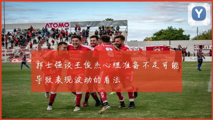 郭士强谈王俊杰心理准备不足可能导致表现波动的看法